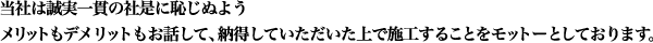 当社は誠実一貫の社是に恥じぬようメリットもデメリットもお話して、納得していただいた上で施工することをモットーとしております。