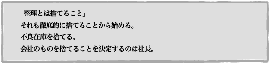 「整理とは捨てること」 それも徹底的に捨てることから始める。 不良在庫を捨てる。会社のものを捨てることを決定するのは社長。