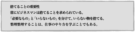  捨てることの重要性 常にビジネスマンは捨てることを求められている。
「必要なもの」と「いらないもの」を分けて、いらない物を捨てる。整理することは、仕事のやり方を学ぶことでもある。